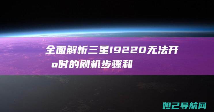 全面解析三星i9220无法开机时的刷机步骤和注意事项 (全面解析三星手机)