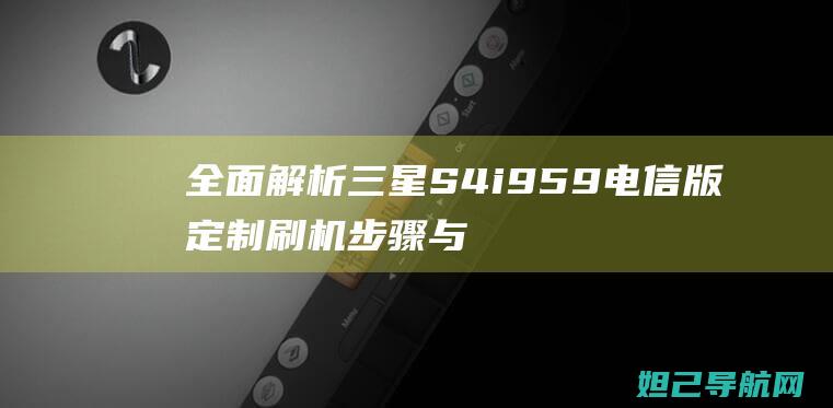 全面解析三星S4 i959电信版定制刷机步骤与技巧 (全面解析三星手机)