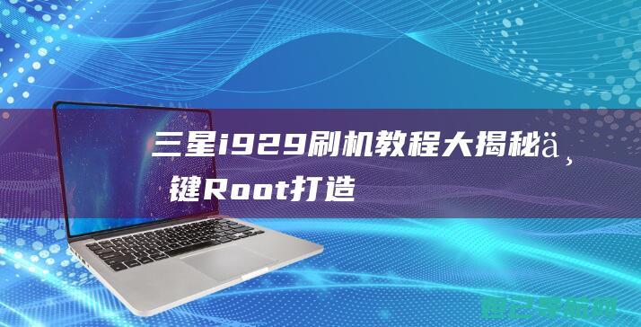 三星i929刷机教程大揭秘：一键Root打造个性化手机体验 (三星i929是什么型号)